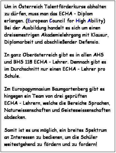 Textfeld: Um in sterreich Talentfrderkurse abhalten zu drfen, muss man das ECHA - Diplom erlangen. (European Council for High Ability)  Bei der Ausbildung handelt es sich um einen dreisemestrigen Akademielehrgang mit Klausur, Diplomarbeit und abschlieender Defensio. 
In ganz Obersterreich gibt es in allen AHS und BHS 118 ECHA - Lehrer. Demnach gibt es im Durchschnitt nur einen ECHA - Lehrer pro Schule.
Im Europagymnasium Baumgartenberg gibt es hingegen ein Team von drei geprften                ECHA - Lehrern, welche die Bereiche Sprachen, Naturwissenschaften und Geisteswissenschaften abdecken.
Somit ist es uns mglich, ein breites Spektrum an Interessen zu bedienen, um die Schler weitestgehend zu frdern und zu fordern!
 
 
